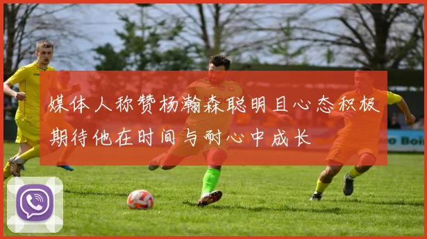 媒体人称赞杨瀚森聪明且心态积极期待他在时间与耐心中成长