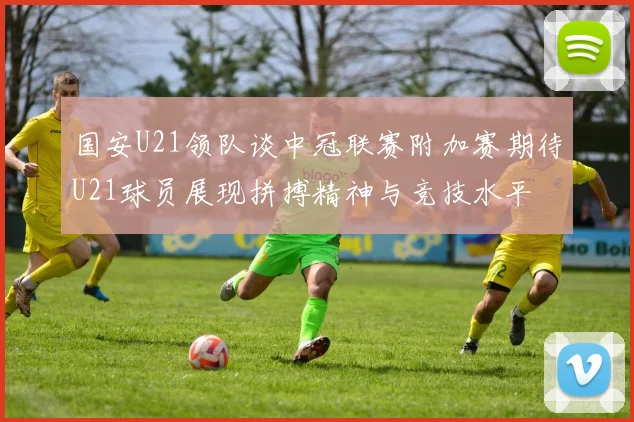 国安U21领队谈中冠联赛附加赛期待U21球员展现拼搏精神与竞技水平