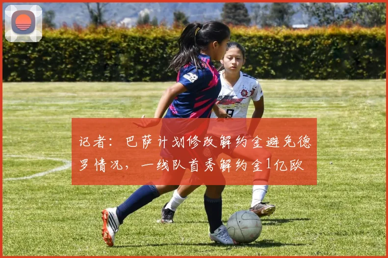 记者：巴萨计划修改解约金避免德罗情况，一线队首秀解约金1亿欧