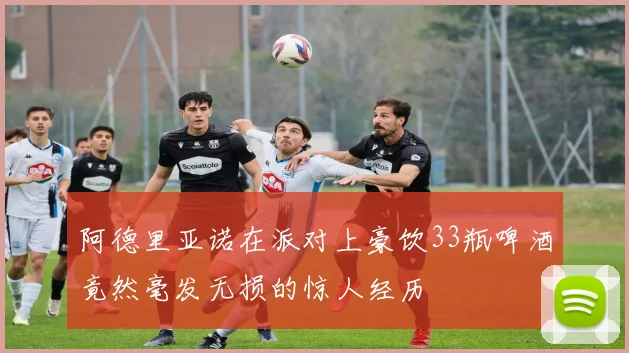 阿德里亚诺在派对上豪饮33瓶啤酒竟然毫发无损的惊人经历