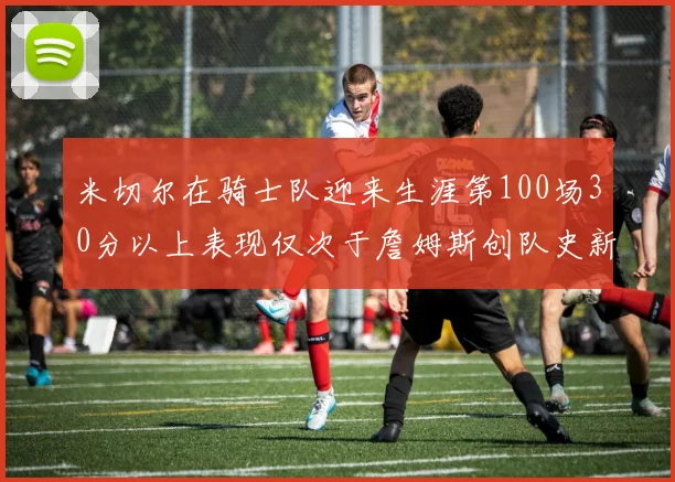 米切尔在骑士队迎来生涯第100场30分以上表现仅次于詹姆斯创队史新纪录