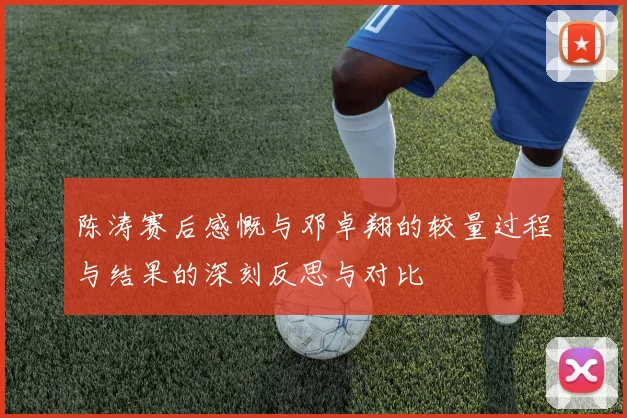 陈涛赛后感慨与邓卓翔的较量过程与结果的深刻反思与对比