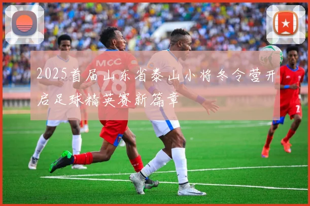 2025首届山东省泰山小将冬令营开启足球精英赛新篇章