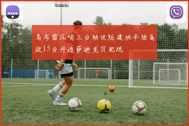 乌布雷压哨三分助攻防建功半场高效15分并造萨迪克贝犯规