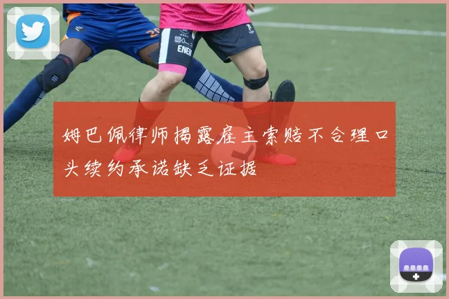 姆巴佩律师揭露雇主索赔不合理口头续约承诺缺乏证据