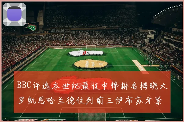 BBC评选本世纪最佳中锋排名揭晓大罗凯恩哈兰德位列前三伊布苏牙紧随其后