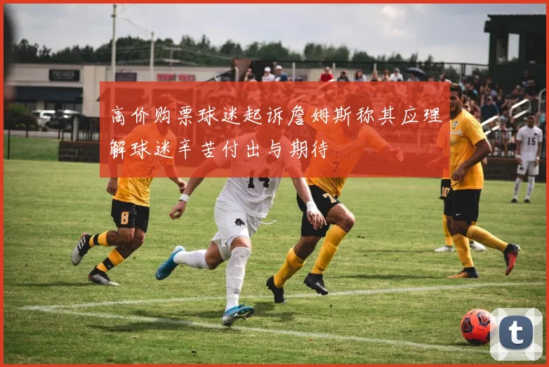 高价购票球迷起诉詹姆斯称其应理解球迷辛苦付出与期待