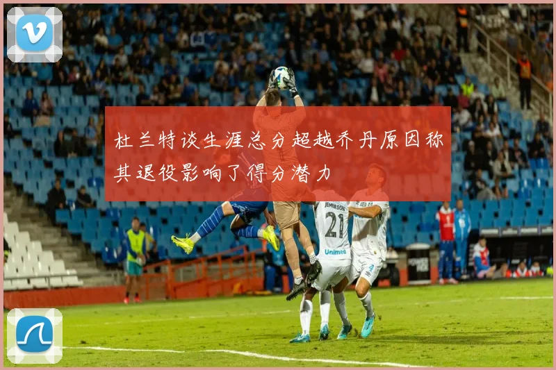 杜兰特谈生涯总分超越乔丹原因称其退役影响了得分潜力
