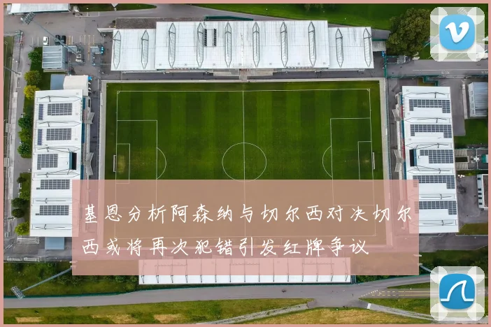 基恩分析阿森纳与切尔西对决切尔西或将再次犯错引发红牌争议