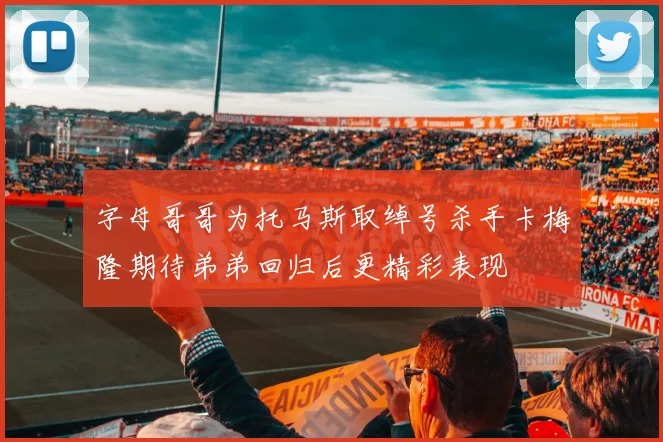 字母哥哥为托马斯取绰号杀手卡梅隆期待弟弟回归后更精彩表现