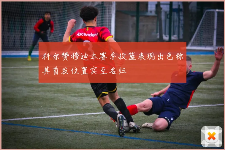 科尔赞穆迪本赛季投篮表现出色称其首发位置实至名归