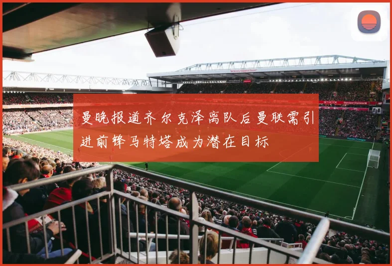 曼晚报道齐尔克泽离队后曼联需引进前锋马特塔成为潜在目标
