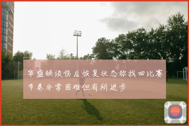 华盛顿谈伤后恢复状态称找回比赛节奏非常困难但有所进步