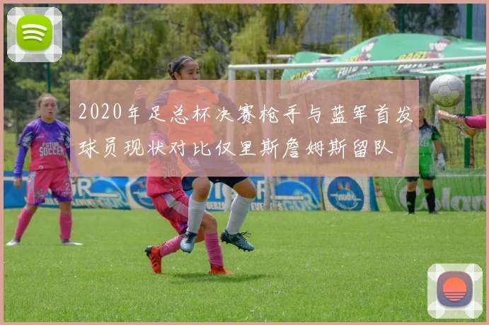 2020年足总杯决赛枪手与蓝军首发球员现状对比仅里斯詹姆斯留队