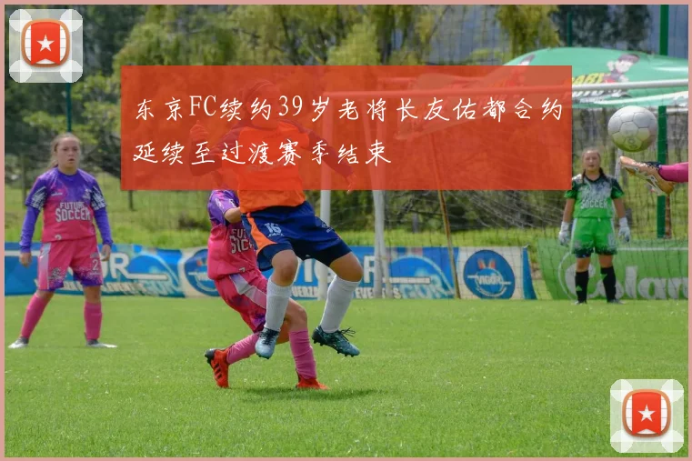 东京FC续约39岁老将长友佑都合约延续至过渡赛季结束