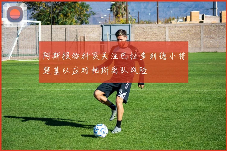 阿斯报称科莫关注巴拉多利德小将楚基以应对帕斯离队风险