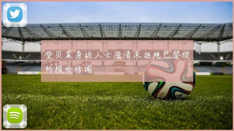 登贝莱身边人士澄清未拒绝巴黎续约报价传闻