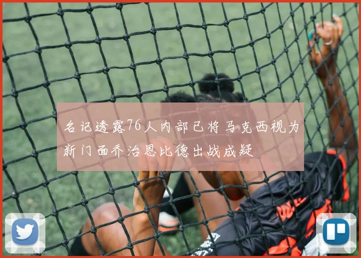 名记透露76人内部已将马克西视为新门面乔治恩比德出战成疑