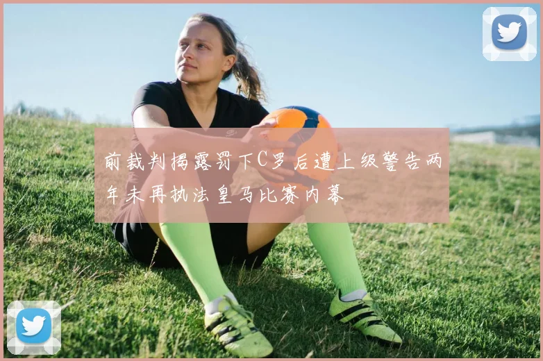 前裁判揭露罚下C罗后遭上级警告两年未再执法皇马比赛内幕