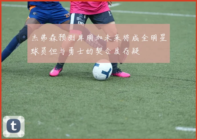 杰弗森预测库明加未来将成全明星球员但与勇士的契合度存疑