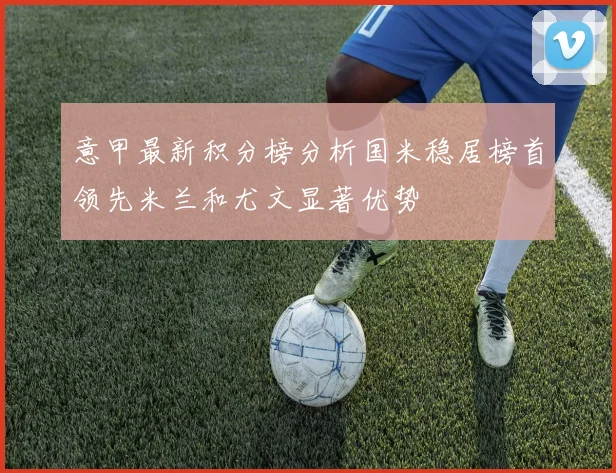 意甲最新积分榜分析国米稳居榜首领先米兰和尤文显著优势