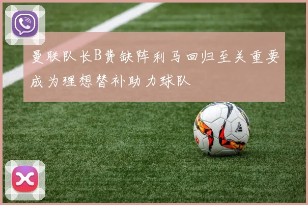 曼联队长B费缺阵利马回归至关重要成为理想替补助力球队
